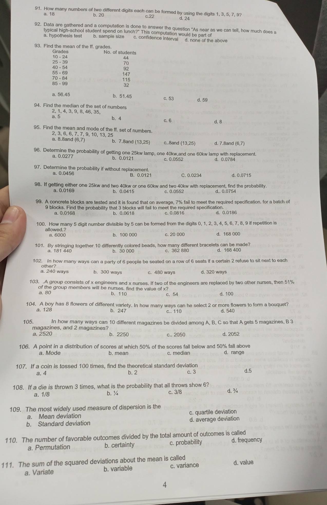 How many numbers of two different digits each can be formed by using the digits 1, 3, 5, 7, 9?
c.22
a. 18 b. 20 d. 24
92. Data are gathered and a computation is done to answer the question “As near as we can tell, how much does a
typical high-school student spend on lunch?" This computation would be part of
a. hypothesis test b. sample size c. confidence interval d. none of the above
93. Find the mean of the ff. grades.
Grades No. of students
44
25 - 39
40 - 54 92
55 - 69
70 - 84 115
85-99
32
a. 56.45 b. 51.45 d. 59
c. 53
94. Find the median of the set of numbers
2, 1, 4, 3, 9, 8, 46, 35,
a. 5 b. 4 d. 8
c. 6
95. Find the mean and mode of the ff. set of numbers.
2, 3, 6, 6, 7, 7, 9, 10, 13, 25
a. 8.8and (6,7 b. 7.8and (13,25) c..8and (13,25) d. 7.8and (6,7)
96. Determine the probability of getting one 25kw lamp, one 40kw,and one 60kw lamp with replacement.
a. 0.0277 b. 0.0121 c. 0.0552
d. 0.0784
97. Determine the probability if without replacement.
a. 0.0456 B. 0.0121 C. 0.0234 d. 0.0715
98. If getting either one 25kw and two 40kw or one 60kw and two 40kw with replacement, find the probability.
a. 0.0169 b. 0.0415 c. 0.0552 d.. 0.0754
99. A concrete blocks are tested and it is found that on average, 7% fail to meet the required specification. for a batch of
9 blocks. Find the probability that 3 blocks will fail to meet the required specification.
a. 0.0168 b. 0.0618 c. 0.0816 d. 0.0186
100. How many 5 digit number divisible by 5 can be formed from the digits 0, 1, 2, 3, 4, 5, 6, 7, 8, 9 if repetition is
allowed.?
a. 6000 b. 100 000 c. 20 000 d. 168 000
101. By stringing together 10 differently colored beads, how many different bracelets can be made?
c. 362 880 d. 168 400
102. In how many ways can a party of 6 people be seated on a row of 6 seats if a certain 2 refuse to sit next to each
other?
a. 240 ways b. 300 ways c. 480 ways d. 320 ways
103. .A group consists of x engineers and x nurses. If two of the engineers are replaced by two other nurses, then 51%
of the group members will be nurses. find the value of x?
a. 80 b. 110 c. 54 d. 100
104. A boy has 8 flowers of different variety. In how many ways can he select 2 or more flowers to form a bouquet?
a. 128 b. 247 d. 540
c.. 110
105. In how many ways can 10 different magazines be divided among A, B, C so that A gets 5 magazines, B 3
magazines, and 2 magazines?
a. 2520 b. 2250 c.. 2050 d. 2052
106. A point in a distribution of scores at which 50% of the scores fall below and 50% fall above
a. Mode b. mean c. median d. range
107. If a coin is tossed 100 times, find the theoretical standard deviation
a. 4 b. 2 c. 3 d.5
108. If a die is thrown 3 times, what is the probability that all throws show 6?
a. 1/8 b.¼ c. 3/8 d. ¾
109. The most widely used measure of dispersion is the
a. Mean deviation c. quartile deviation
b. Standard deviation d. average deviation
110. The number of favorable outcomes divided by the total amount of outcomes is called
a. Permutation b. certainty c. probability d. frequency
111. The sum of the squared deviations about the mean is called
a. Variate b. variable c. variance
d. value
4