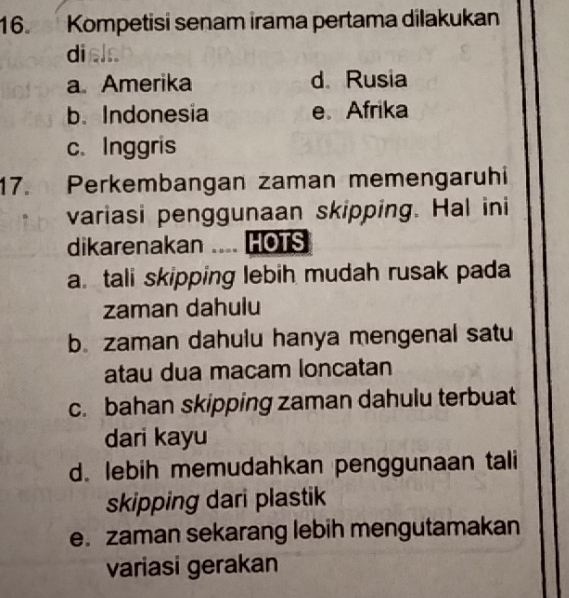 Kompetisi senam irama pertama dilakukan
diela
a Amerika d Rusia
b. Indonesia e Afrika
c. Inggris
17. Perkembangan zaman memengaruhi
variasi penggunaan skipping. Hal ini
dikarenakan .... HOTS
a. tali skipping lebih mudah rusak pada
zaman dahulu
b. zaman dahulu hanya mengenal satu
atau dua macam loncatan
c. bahan skipping zaman dahulu terbuat
dari kayu
d. lebih memudahkan penggunaan tali
skipping dari plastik
e. zaman sekarang lebih mengutamakan
variasi gerakan