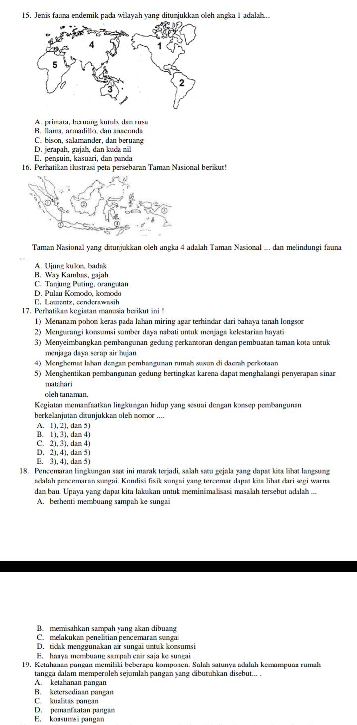 Jenis fauna endemik pada wilayah yang ditunjukkan oleh angka 1 adalah...
A. primata, beruang kutub, dan rusa
B. llama, armadillo, dan anaconda
C. bison, salamander, dan beruang
D. jerapah, gajah, dan kuda nil
E. penguin, kasuari, dan panda
16. Perhatikan ilustrasi peta persebaran Taman Nasional berikut!
Taman Nasional yang ditunjukkan oleh angka 4 adalah Taman Nasional ... dan melindungi fauna
A. Ujung kulon, badak
B. Way Kambas, gajah
C. Tanjung Puting, orangutan
D. Pulau Komodo, komodo
E. Laurentz, cenderawasih
17. Perhatikan kegiatan manusia berikut ini !
1) Menanam pohon keras pada lahan miring agar terhindar dari bahaya tanah longsor
2) Mengurangi konsumsi sumber daya nabati untuk menjaga kelestarian hayati
3) Menyeimbangkan pembangunan gedung perkantoran dengan pembuatan taman kota untuk
menjaga daya serap air hujan
4) Menghemat lahan dengan pembangunan rumah susun di daerah perkotaan
5) Menghentikan pembangunan gedung bertingkat karena dapat menghalangi penyerapan sinar
matahari
oleh tanaman.
Kegiatan memanfaatkan lingkungan hidup yang sesuai dengan konsep pembangunan
berkelanjutan ditunjukkan oleh nomor ....
A. 1), 2), dan 5)
B. 1), 3), dan 4)
C. 2), 3), dan 4)
D. 2), 4), dan 5)
E. 3), 4), dan 5)
18. Pencemaran lingkungan saat ini marak terjadi, salah satu gejala yang dapat kita lihat langsung
adalah pencemaran sungai. Kondisi fisik sungai yang tercemar dapat kita lihat dari segi warna
dan bau. Upaya yang dapat kita lakukan untuk meminimalisasi masalah tersebut adalah ...
A. berhenti membuang sampah ke sungai
B. memisahkan sampah yang akan dibuang
C. melakukan penelitian pencemaran sungai
D. tidak menggunakan air sungai untuk konsumsi
E. hanya membuang sampah cair saja ke sungai
19. Ketahanan pangan memiliki beberapa komponen. Salah satunya adalah kemampuan rumah
tangga dalam memperoleh sejumlah pangan yang dibutuhkan disebut... .
A. ketahanan pangan
B. ketersediaan pangan
C. kualitas pangan
D. pemanfaatan pangan
E. konsumsi pangan