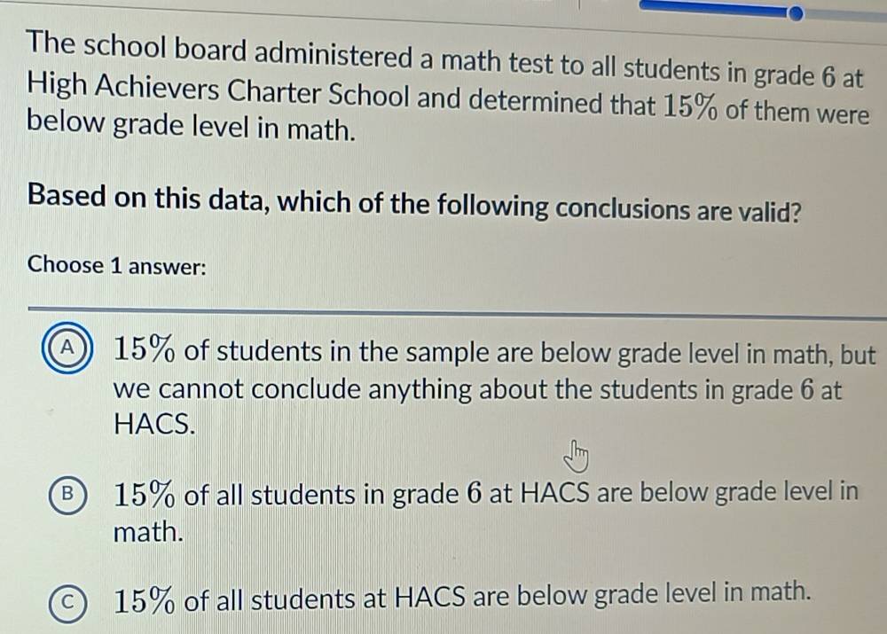 The school board administered a math test to all students in grade 6 at
High Achievers Charter School and determined that 15% of them were
below grade level in math.
Based on this data, which of the following conclusions are valid?
Choose 1 answer:
A 15% of students in the sample are below grade level in math, but
we cannot conclude anything about the students in grade 6 at
HACS.
⑧ 15% of all students in grade 6 at HACS are below grade level in
math.
c) 15% of all students at HACS are below grade level in math.