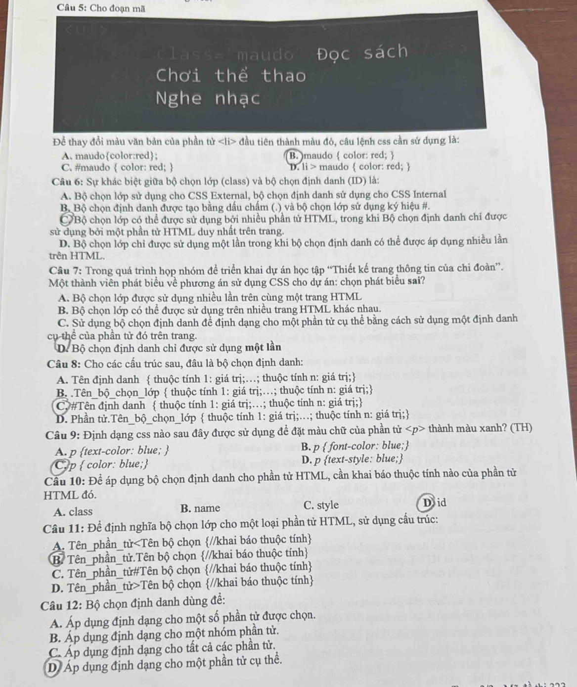 Cho đoạn mã
class='maudo' Đọc sách
Chơi thể thao
Nghe nhạc
Để thay đổi màu văn bản của phần tử đầu tiên thành màu đỏ, câu lệnh css cần sử dụng là:
A. maudocolor:red; B. maudo  color: red; 
C. #maudo  color: red;  D. 1i> maudo  color: red; 
Câu 6: Sự khác biệt giữa bộ chọn lớp (class) và bộ chọn định danh (ID) là:
A. Bộ chọn lớp sử dụng cho CSS External, bộ chọn định danh sử dụng cho CSS Internal
B. Bộ chọn định danh được tạo bằng dấu chấm (.) và bộ chọn lớp sử dụng ký hiệu #.
CBộ chọn lớp có thể được sử dụng bởi nhiều phần tử HTML, trong khi Bộ chọn định danh chỉ được
sử dụng bởi một phần tử HTML duy nhất trên trang.
D. Bộ chọn lớp chi được sử dụng một lần trong khi bộ chọn định danh có thể được áp dụng nhiều lần
trên HTML.
Câu 7: Trong quá trình họp nhóm đề triển khai dự án học tập “Thiết kế trang thông tin của chi đoàn”.
Một thành viên phát biểu về phương án sử dụng CSS cho dự án: chọn phát biểu sai?
A. Bộ chọn lớp được sử dụng nhiều lần trên cùng một trang HTML
B. Bộ chọn lớp có thể được sử dụng trên nhiều trang HTML khác nhau.
C. Sử dụng bộ chọn định danh để định dạng cho một phần tử cụ thể bằng cách sử dụng một định danh
cụ thể của phần tử đó trên trang.
D. Bộ chọn định danh chỉ được sử dụng một lần
Câu 8: Cho các cấu trúc sau, đâu là bộ chọn định danh:
A. Tên định danh  thuộc tính 1: giá trị;…; thuộc tính n: giá trị;
B. .Tên_bộ_chọn_lớp  thuộc tính 1: giá trị;…; thuộc tính n: giá trị;
C. #Tên định danh  thuộc tính 1: giá trị;…; thuộc tính n: giá trị;
D. Phần tử.Tên_bộ_chọn_lớp  thuộc tính 1: giá trị;...; thuộc tính n: giá trị;
Câu 9: Định dạng css nào sau đây được sử dụng để đặt màu chữ của phần tử thành màu xanh? (TH)
A. p text-color: blue;  B. p  font-color: blue;
C. p  color: blue; D. p text-style: blue;
Cầu 10: Để áp dụng bộ chọn định danh cho phần tử HTML, cần khai báo thuộc tính nào của phần tử
HTML đó.
A. class B. name C. style
Doid
Câu 11: Để định nghĩa bộ chọn lớp cho một loại phần tử HTML, sử dụng cấu trúc:
A. Tên_phần_tử Tên bộ chọn //khai báo thuộc tính
Câu 12: Bộ chọn định danh dùng để:
A. Áp dụng định dạng cho một số phần tử được chọn.
B. Áp dụng định dạng cho một nhóm phần tử.
C. Áp dụng định dạng cho tất cả các phần tử.
D Áp dụng định dạng cho một phần tử cụ thể.