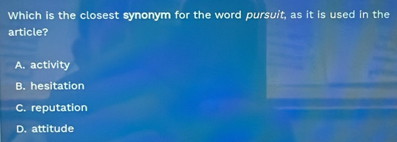 Which is the closest synonym for the word pursuit, as it is used in the
article?
A. activity
B. hesitation
C. reputation
D. attitude