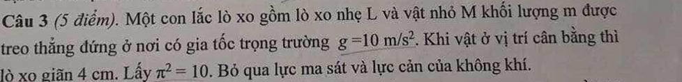 Một con lắc lò xo gồm lò xo nhẹ L và vật nhỏ M khối lượng m được 
treo thẳng đứng ở nơi có gia tốc trọng trường g=10m/s^2 :. Khi vật ở vị trí cân bằng thì 
lò xo giãn 4 cm. Lấy π^2=10. Bỏ qua lực ma sát và lực cản của không khí.