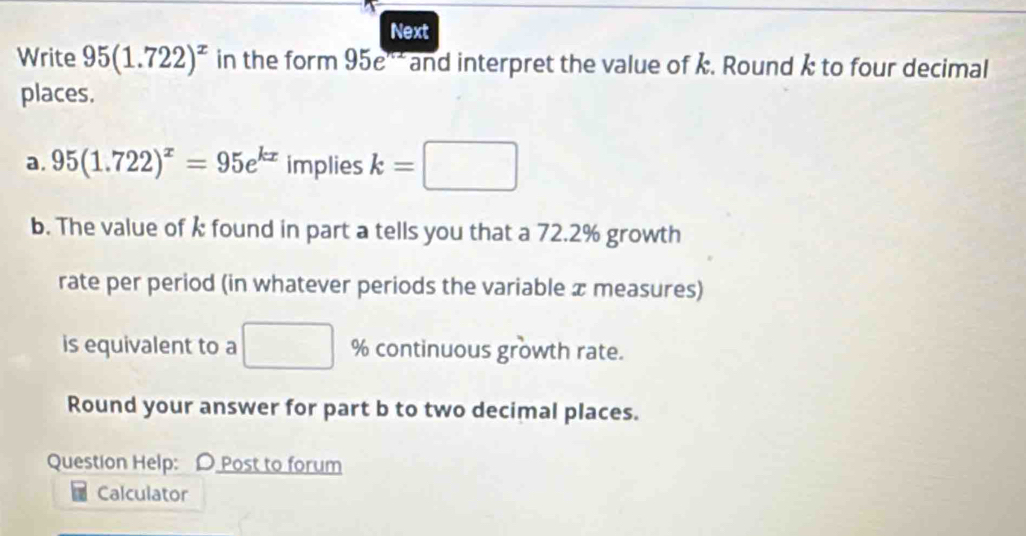 Next 
Write 95(1.722)^x in the form 95e^(nx) and interpret the value of k. Round k to four decimal 
places. 
a. 95(1.722)^x=95e^(kx) implies k=□
b. The value of k found in part a tells you that a 72.2% growth 
rate per period (in whatever periods the variable x measures) 
is equivalent to a □ % continuous growth rate. 
Round your answer for part b to two decimal places. 
Question Help: D Post to forum 
Calculator