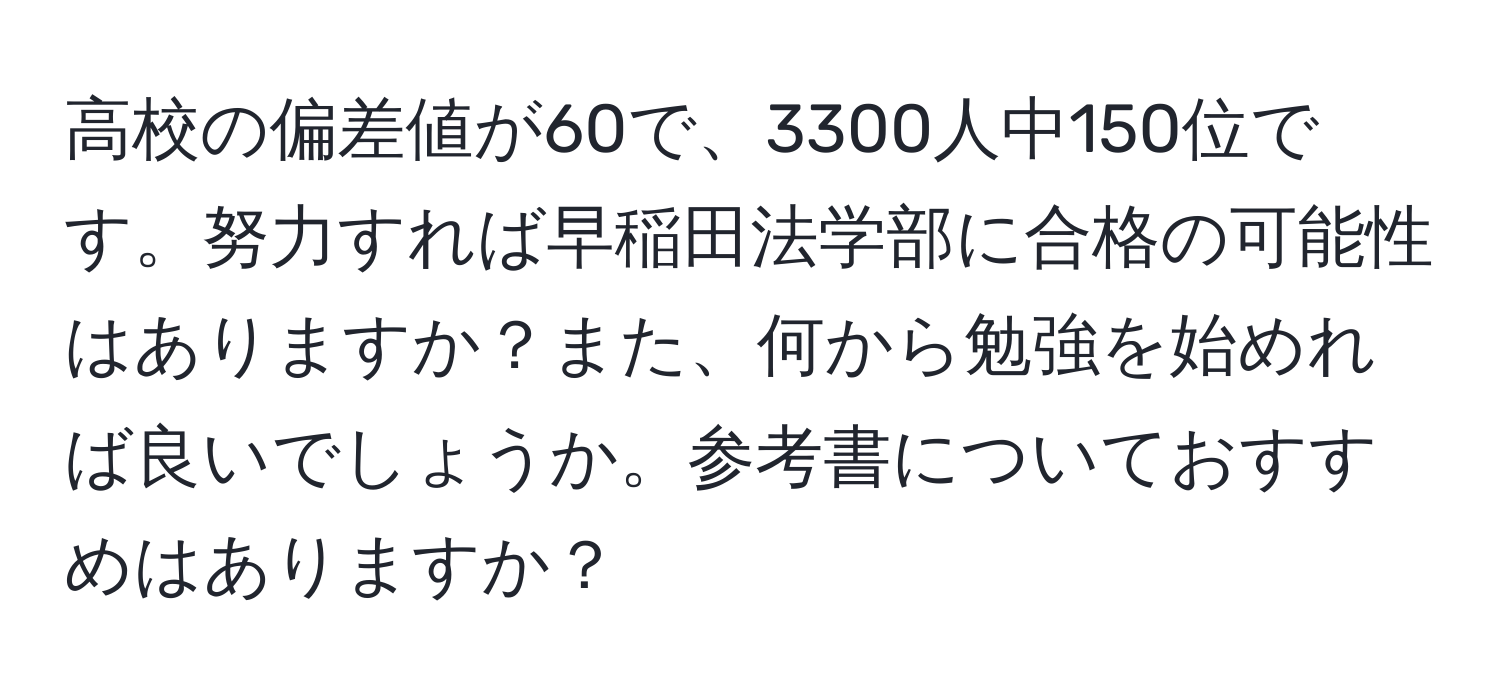 高校の偏差値が60で、3300人中150位です。努力すれば早稲田法学部に合格の可能性はありますか？また、何から勉強を始めれば良いでしょうか。参考書についておすすめはありますか？