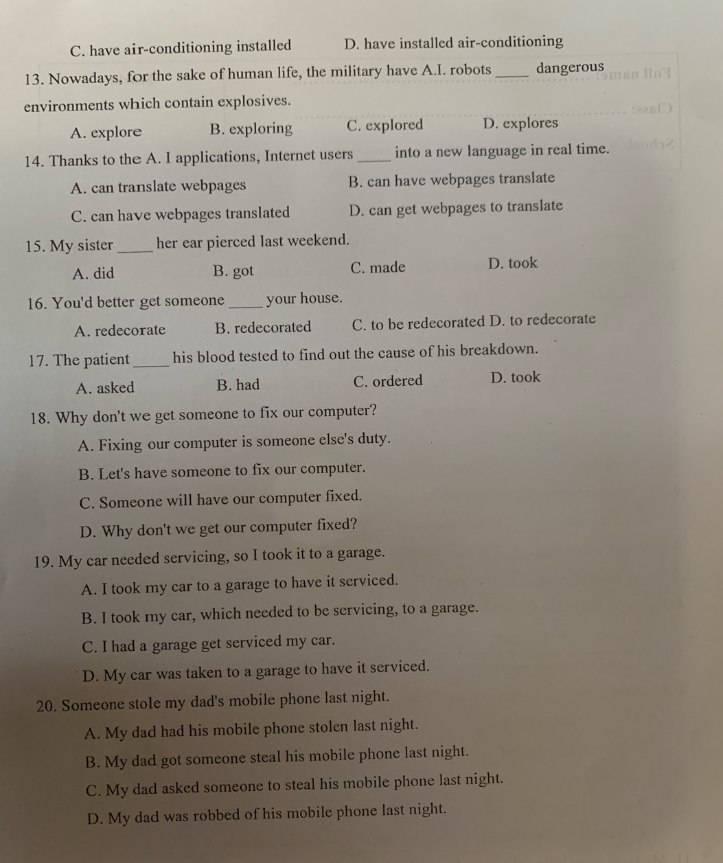 C. have air-conditioning installed D. have installed air-conditioning
13. Nowadays, for the sake of human life, the military have A.I. robots_ dangerous
environments which contain explosives.
A. explore B. exploring C. explored D. explores
14. Thanks to the A. I applications, Internet users _into a new language in real time.
A. can translate webpages B. can have webpages translate
C. can have webpages translated D. can get webpages to translate
15. My sister_ her ear pierced last weekend.
A. did B. got C. made
D. took
16. You'd better get someone _your house.
A. redecorate B. redecorated C. to be redecorated D. to redecorate
17. The patient _his blood tested to find out the cause of his breakdown.
A. asked B. had C. ordered D. took
18. Why don't we get someone to fix our computer?
A. Fixing our computer is someone else's duty.
B. Let's have someone to fix our computer.
C. Someone will have our computer fixed.
D. Why don't we get our computer fixed?
19. My car needed servicing, so I took it to a garage.
A. I took my car to a garage to have it serviced.
B. I took my car, which needed to be servicing, to a garage.
C. I had a garage get serviced my car.
D. My car was taken to a garage to have it serviced.
20. Someone stole my dad's mobile phone last night.
A. My dad had his mobile phone stolen last night.
B. My dad got someone steal his mobile phone last night.
C. My dad asked someone to steal his mobile phone last night.
D. My dad was robbed of his mobile phone last night.