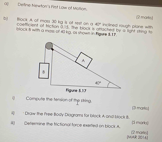 Define Newton's First Law of Motion.
(2 marks)
b) Block A of mass 30 kg is at rest on a 40° inclined rough plane with 
coefficient of friction 0.15. The block is attached by a light string to
block B with a mass of 40 kg, as shown in Figure 5.17.
i) Compute the tension of the string.
(3 marks)
ii) Draw the Free Body Diagrams for block A and block B.
(5 marks)
iii) Determine the frictional force exerted on block A.
(2 marks)
(MAR 2016)