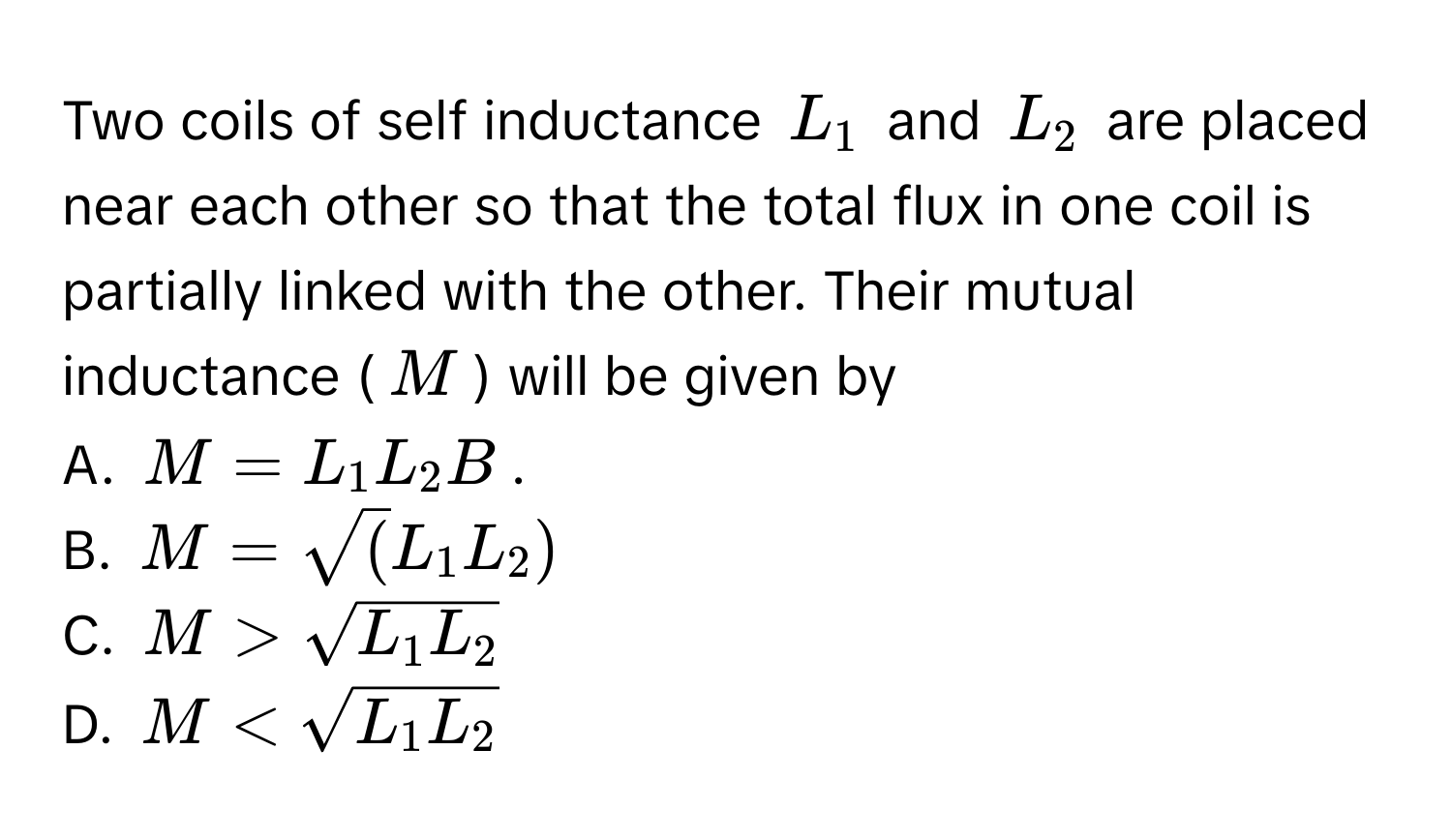 Two coils of self inductance $L_1$ and $L_2$ are placed near each other so that the total flux in one coil is partially linked with the other. Their mutual inductance ($M$) will be given by 
A. $M=L_1L_2B$. 
B. $M=sqrt(L_1L_2)$
C. $M>sqrt(L_1L_2)$
D. $M