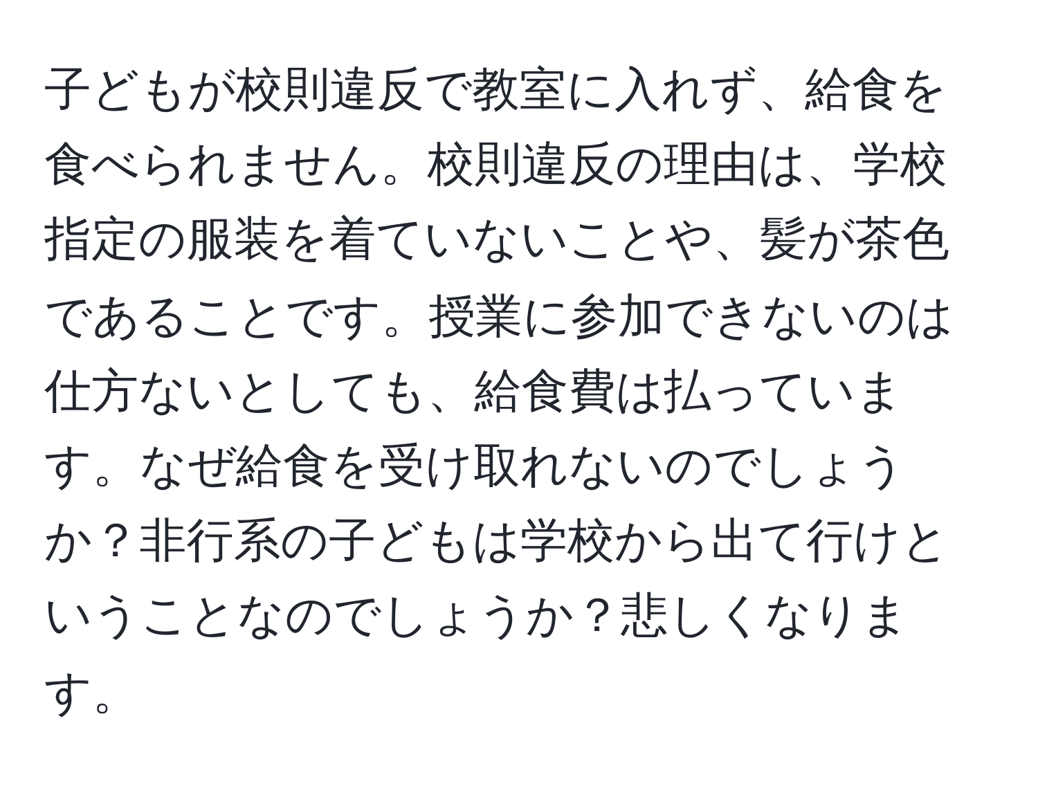 子どもが校則違反で教室に入れず、給食を食べられません。校則違反の理由は、学校指定の服装を着ていないことや、髪が茶色であることです。授業に参加できないのは仕方ないとしても、給食費は払っています。なぜ給食を受け取れないのでしょうか？非行系の子どもは学校から出て行けということなのでしょうか？悲しくなります。