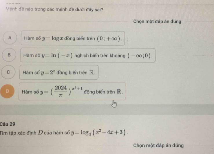 Mệnh đề nào trong các mệnh đề dưới đây sai?
Chọn một đáp án đúng
A Hàm số y=log x đồng biến trên (0;+∈fty ).
B Hàm số y=ln (-x) nghịch biến trên khoảng (-∈fty ;0).
C Hàm số y=2^x đồng biến trên R.
D Hàm số y=( 2024/π  )^x^2+1 đồng biến trên R.
Câu 29
Tìm tập xác định D của hàm số y=log _3(x^2-4x+3). 
Chọn một đáp án đúng