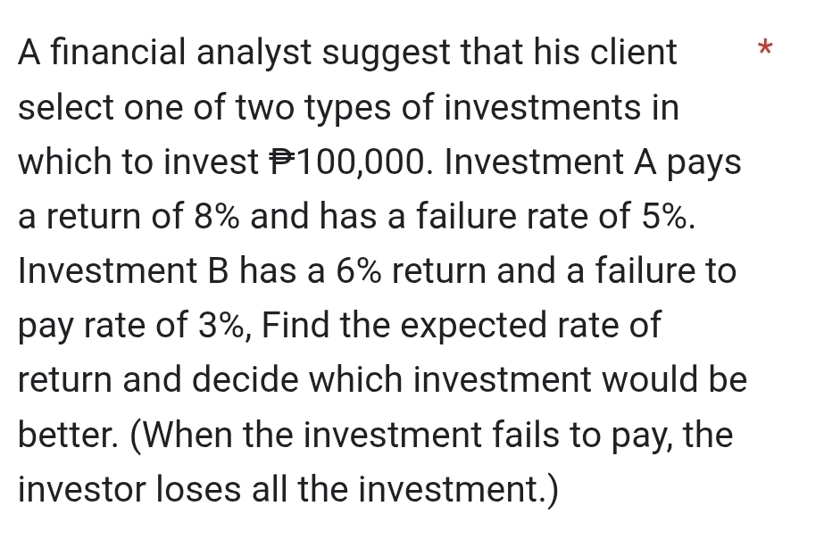 A financial analyst suggest that his client * 
select one of two types of investments in 
which to invest P100,000. Investment A pays 
a return of 8% and has a failure rate of 5%. 
Investment B has a 6% return and a failure to 
pay rate of 3%, Find the expected rate of 
return and decide which investment would be 
better. (When the investment fails to pay, the 
investor loses all the investment.)