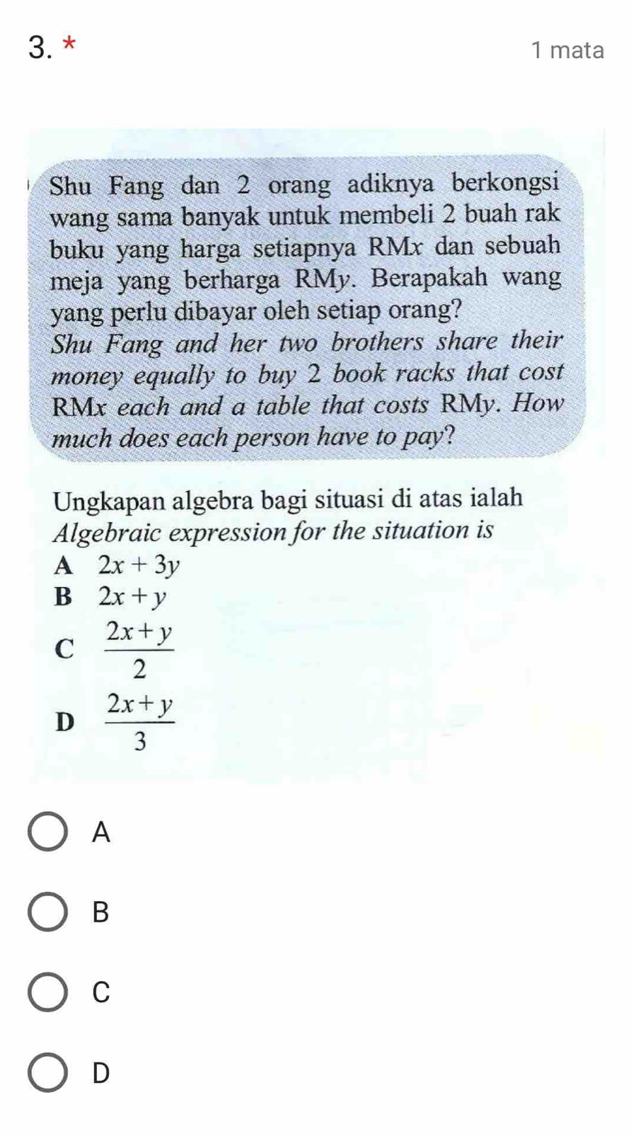 mata
Shu Fang dan 2 orang adiknya berkongsi
wang sama banyak untuk membeli 2 buah rak
buku yang harga setiapnya RMx dan sebuah
meja yang berharga RMy. Berapakah wang
yang perlu dibayar oleh setiap orang?
Shu Fang and her two brothers share their
money equally to buy 2 book racks that cost
RMx each and a table that costs RMy. How
much does each person have to pay?
Ungkapan algebra bagi situasi di atas ialah
Algebraic expression for the situation is
A 2x+3y
B 2x+y
C  (2x+y)/2 
D  (2x+y)/3 
A
B
C
D