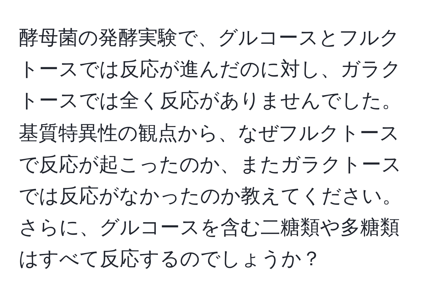 酵母菌の発酵実験で、グルコースとフルクトースでは反応が進んだのに対し、ガラクトースでは全く反応がありませんでした。基質特異性の観点から、なぜフルクトースで反応が起こったのか、またガラクトースでは反応がなかったのか教えてください。さらに、グルコースを含む二糖類や多糖類はすべて反応するのでしょうか？