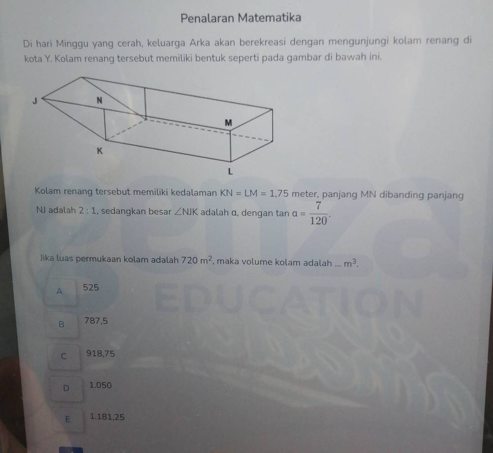 Penalaran Matematika
Di hari Minggu yang cerah, keluarga Arka akan berekreasi dengan mengunjungi kolam renang di
kota Y. Kolam renang tersebut memiliki bentuk seperti pada gambar di bawah ini.
Kolam renang tersebut memiliki kedalaman KN=LM=1,75 meter, panjang MN dibanding panjang
NJ adalah 2:1 , sedangkan besar ∠ NJK adalah α, dengan tan alpha = 7/120 . 
Jika luas permukaan kolam adalah 720m^2 , maka volume kolam adalah ... m^3.
A 525
B 787,5
C 918,75
D 1.050
E 1.181,25