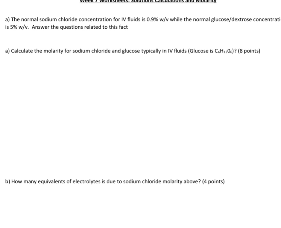 Week 7 Worksheets: solutions Calculations and Mblanty 
a) The normal sodium chloride concentration for IV fluids is 0.9% w/v while the normal glucose/dextrose concentrati 
is 5% w/v. Answer the questions related to this fact 
a) Calculate the molarity for sodium chloride and glucose typically in IV fluids (Glucose is C_6H_12O_6) ? (8 points) 
b) How many equivalents of electrolytes is due to sodium chloride molarity above? (4 points)