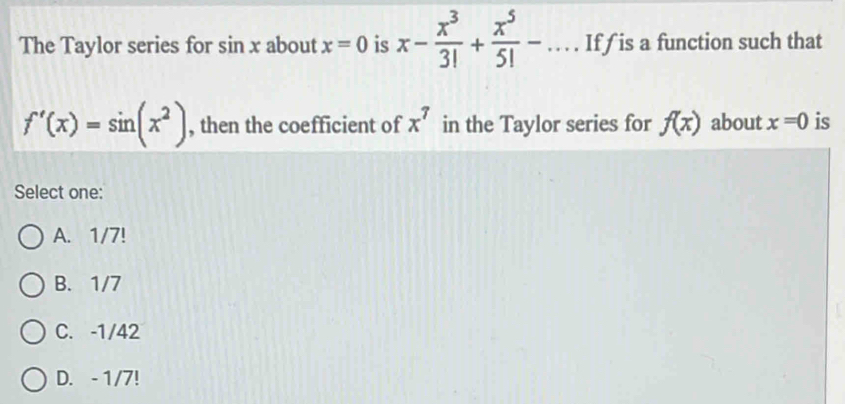 The Taylor series for sin x about x=0 is x- x^3/3! + x^5/5! -... If is a function such that
f'(x)=sin (x^2) , then the coefficient of x^7 in the Taylor series for f(x) about x=0 is
Select one:
A. 1/7!
B. 1/7
C. -1/42
D. - 1/7!