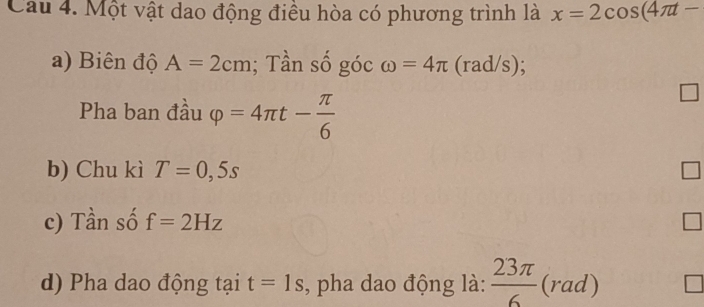 Cau 4. Một vật dao động điều hòa có phương trình là x=2cos (4π t-
a) Biên độ A=2cm; Tần số góc omega =4π (rad/s); 
Pha ban đầu varphi =4π t- π /6 
b) Chu kì T=0,5s
c) Tần số f=2Hz
d) Pha dao động tại t=1s , pha dao động là:  23π /6 (rad)