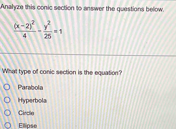 Analyze this conic section to answer the questions below.
frac (x-2)^24- y^2/25 =1
What type of conic section is the equation?
Parabola
Hyperbola
Circle
Ellipse