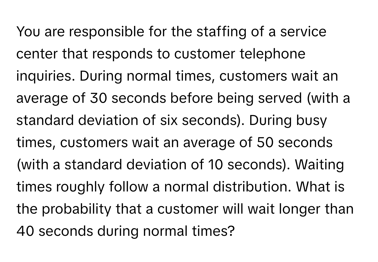 You are responsible for the staffing of a service center that responds to customer telephone inquiries. During normal times, customers wait an average of 30 seconds before being served (with a standard deviation of six seconds). During busy times, customers wait an average of 50 seconds (with a standard deviation of 10 seconds). Waiting times roughly follow a normal distribution. What is the probability that a customer will wait longer than 40 seconds during normal times?