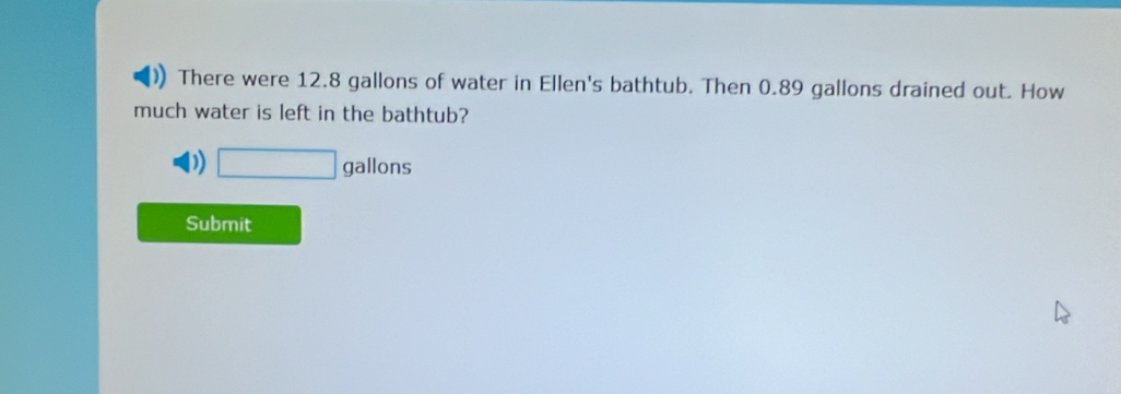 There were 12.8 gallons of water in Ellen's bathtub. Then 0.89 gallons drained out. How 
much water is left in the bathtub?
□ gallons
Submit