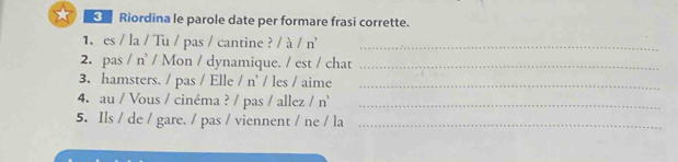 ★ Riordina le parole date per formare frasi corrette. 
1. es / la / Tu / pas / cantine ? / à / n_ 
2. pas / n’ / Mon / dynamique. / est / chat_ 
3. hamsters. / pas / Elle /n' / les / aime_ 
4. au / Vous / cinéma ? / pas / allez /n^, _ 
5. Ils / de / gare. / pas / viennent / ne / la_