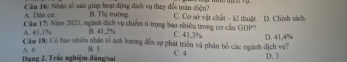 Nhân tố nào giúp hoạt động dịch vụ thay đổi toàn diện?
A. Dân cư, B. Thị trường. C. Cơ sở vật chất - kĩ thuật. D. Chính sách.
Cầu 17: Năm 2021, ngành dịch vụ chiếm tỉ trọng bao nhiêu trong cơ cầu GDP?
A. 41,1% B. 41,2%
C. 41,3%
D. 41,4%
Câu 18: Có bao nhiều nhân tổ ảnh hưởng đến sự phát triển và phân bố các ngành dịch vụ?
A. 6 B. 5 C. 4
Dạng 2. Trăc nghiệm đúng/sai D. 3