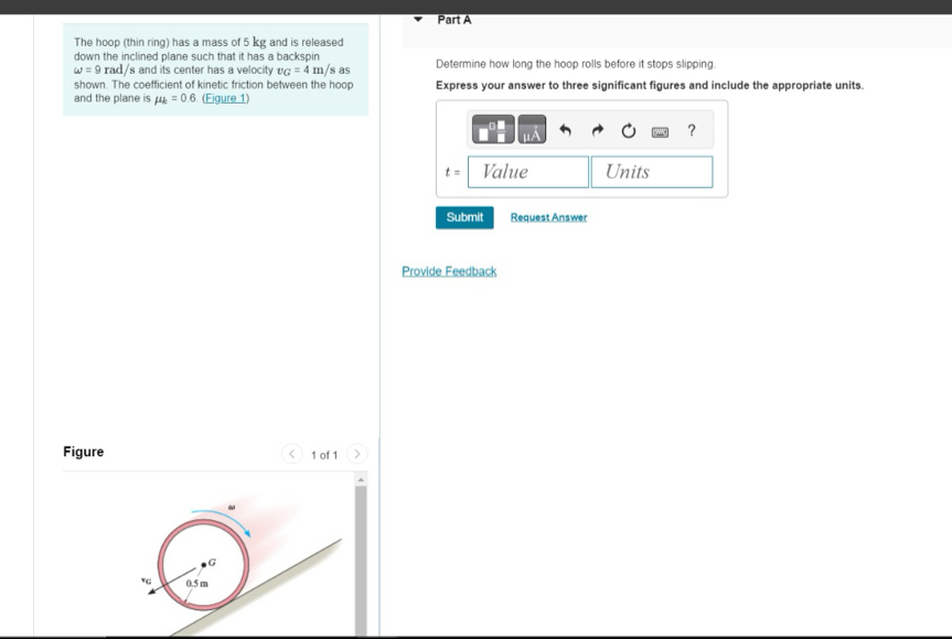 The hoop (thin ring) has a mass of 5 kg and is released 
down the inclined plane such that it has a backspin Determine how long the hoop rolls before it stops slipping.
omega =9 rad/s and its center has a velocity v_G=4m/sas
shown. The coefficient of kinetic friction between the hoop Express your answer to three significant figures and include the appropriate units. 
and the plane is mu _k=0.6 (Figure 1) 
?
t= Value Units 
Submit Request Answer 
Provide Feedback 
Figure 1 of 1 7