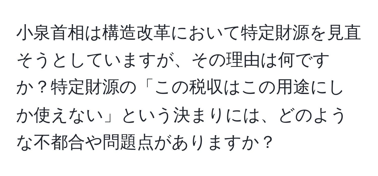 小泉首相は構造改革において特定財源を見直そうとしていますが、その理由は何ですか？特定財源の「この税収はこの用途にしか使えない」という決まりには、どのような不都合や問題点がありますか？