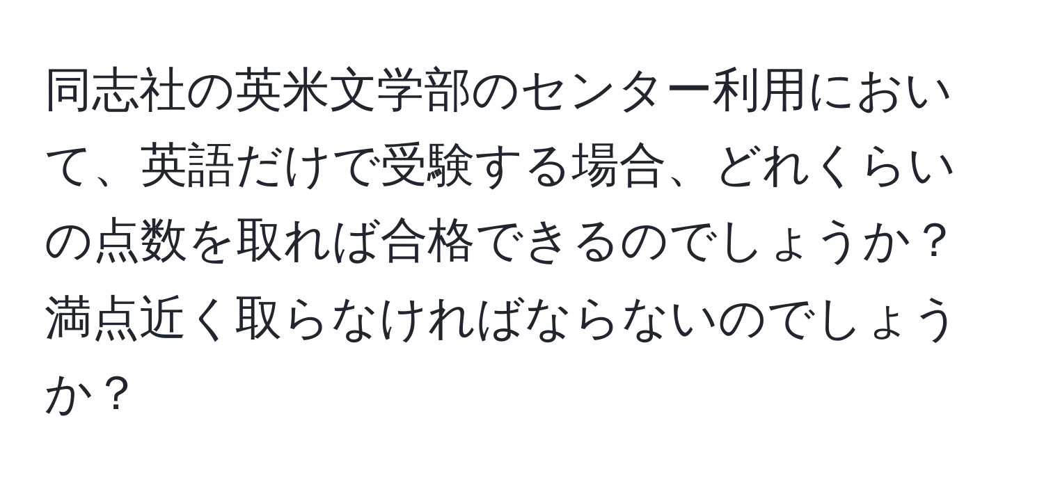 同志社の英米文学部のセンター利用において、英語だけで受験する場合、どれくらいの点数を取れば合格できるのでしょうか？満点近く取らなければならないのでしょうか？