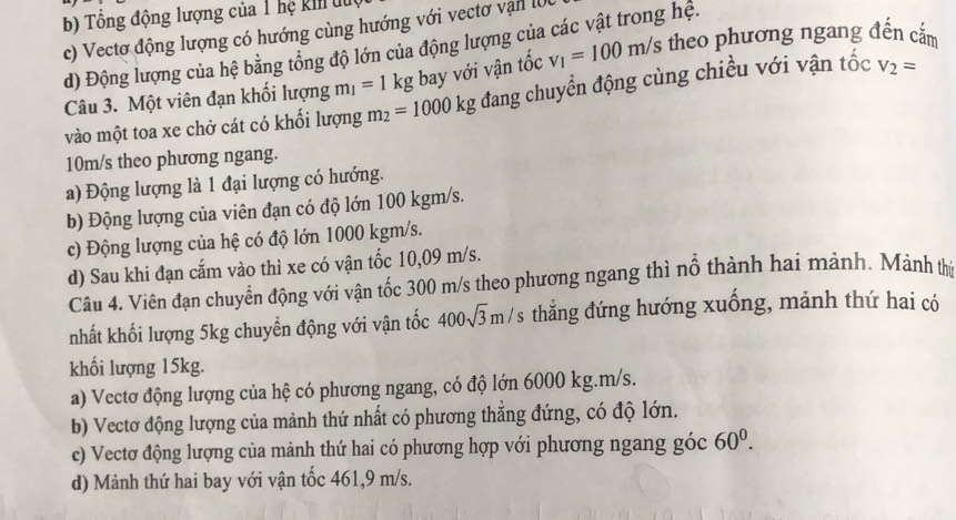 b) Tổng động lượng của 1 hệ kil lu
c) Vectơ động lượng có hướng cùng hướng với vectơ vận l0
d) Động lượng của hệ bằng tổng độ lớn của động lượng của các vật trong hệ. v_1=100m/s theo phương ngang đến cắm
Câu 3. Một viên đạn khối lượng m_1=1kg bay với vận tốc
vào một toa xe chở cát có khối lượng m_2=1000kg đang chuyển động cùng chiều với vận tốc V_2=
10m/s theo phương ngang.
a) Động lượng là 1 đại lượng có hướng.
b) Động lượng của viên đạn có độ lớn 100 kgm/s.
c) Động lượng của hệ có độ lớn 1000 kgm/s.
d) Sau khi đạn cắm vào thì xe có vận tốc 10,09 m/s.
Câu 4. Viên đạn chuyển động với vận tốc 300 m/s theo phương ngang thì nổ thành hai mảnh. Mành thị
nhất khối lượng 5kg chuyển động với vận tốc 400sqrt(3)m/s thẳng đứng hướng xuống, mảnh thứ hai có
khối lượng 15kg.
a) Vectơ động lượng của hệ có phương ngang, có độ lớn 6000 kg. m/s.
b) Vectơ động lượng của mảnh thứ nhất có phương thắng đứng, có độ lớn.
c) Vectơ động lượng của mảnh thứ hai có phương hợp với phương ngang góc 60^0.
d) Mảnh thứ hai bay với vận tốc 461, 9 m/s.