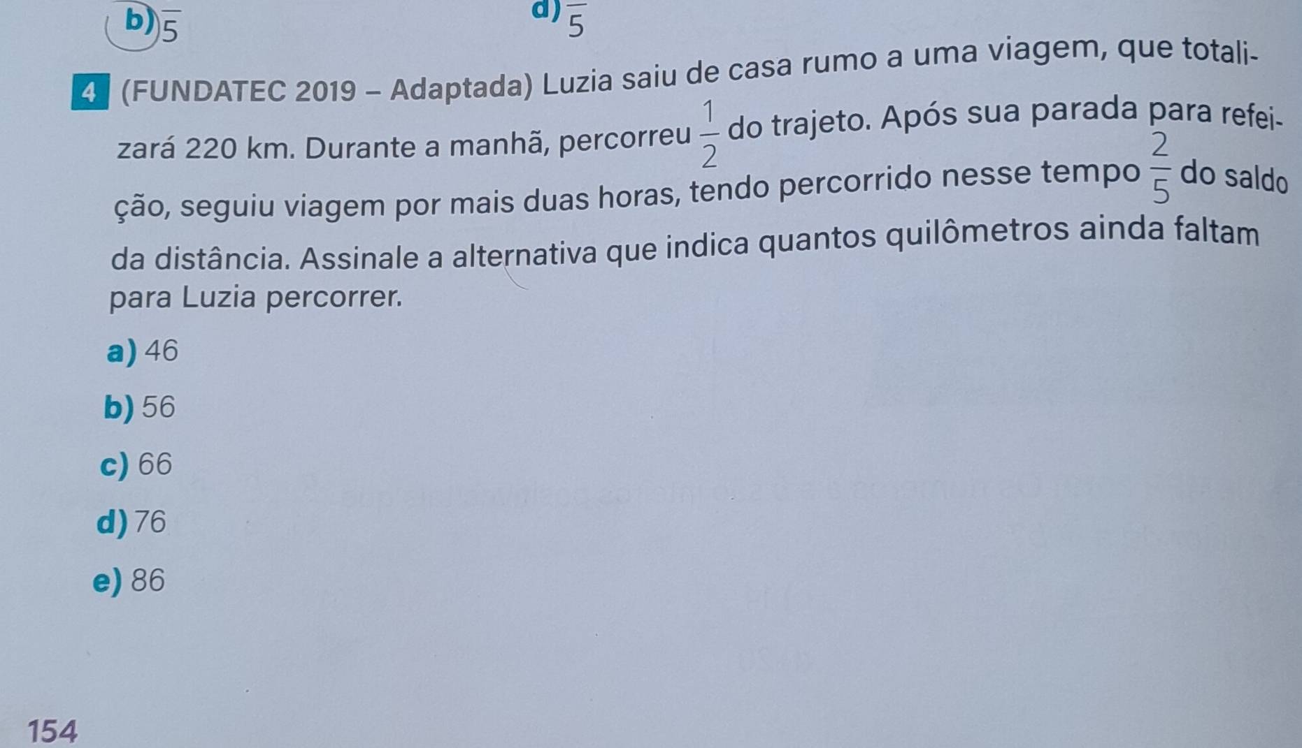 b) overline 5
d) overline 5
4 (FUNDATEC 2019 - Adaptada) Luzia saiu de casa rumo a uma viagem, que totali-
zará 220 km. Durante a manhã, percorreu  1/2  do trajeto. Após sua parada para refei-
ção, seguiu viagem por mais duas horas, tendo percorrido nesse tempo  2/5  do saldo
da distância. Assinale a alternativa que indica quantos quilômetros ainda faltam
para Luzia percorrer.
a) 46
b) 56
c) 66
d) 76
e) 86
154