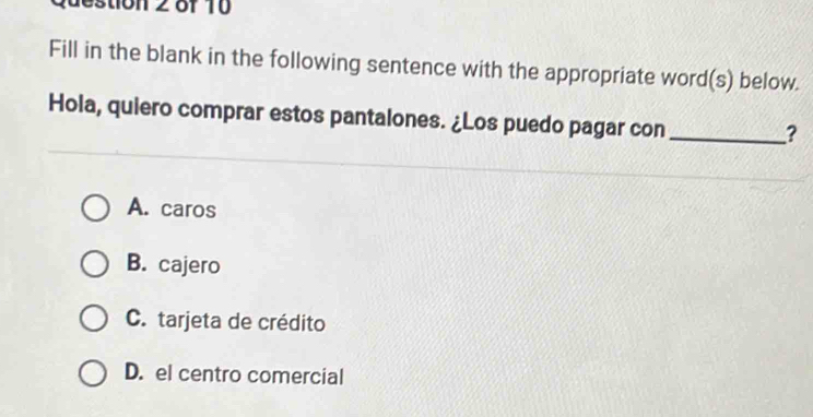 destion 2 of 10 
Fill in the blank in the following sentence with the appropriate word(s) below.
Hola, quiero comprar estos pantalones. ¿Los puedo pagar con_
?
A. caros
B. cajero
C. tarjeta de crédito
D. el centro comercial