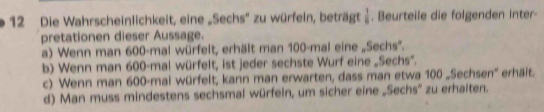 Die Wahrscheinlichkeit, eine „Sechs' zu würfein, beträgt  1/6 . Beurteile die folgenden Inter-
pretationen dieser Aussage.
a) Wenn man 600 -mal würfelt, erhält man 100 -mal eine „Sechs”.
b) Wenn man 600 -mal würfelt, ist jeder sechste Wurf eine „Sechs”.
c) Wenn man 600 -mal würfelt, kann man erwarten, dass man etwa 100 „Sechsen'' erhält.
d) Man muss mindestens sechsmal würfeln, um sicher eine „Sechs' zu erhalten.