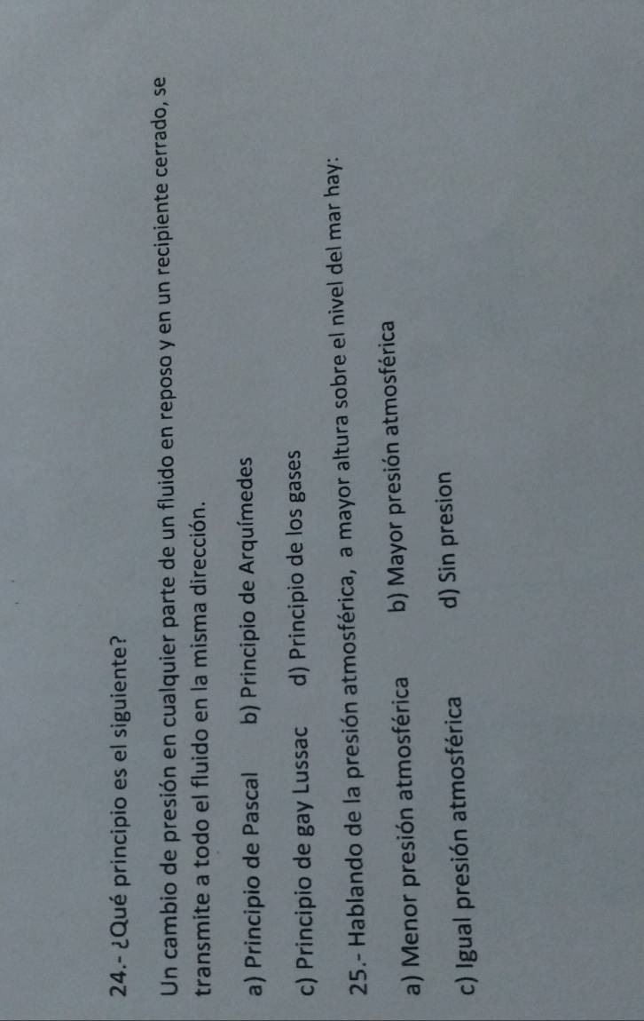 24.- ¿Qué principio es el siguiente?
Un cambio de presión en cualquier parte de un fluido en reposo y en un recipiente cerrado, se
transmite a todo el fluido en la misma dirección.
a) Principio de Pascal b) Principio de Arquímedes
c) Principio de gay Lussac d) Principio de los gases
25.- Hablando de la presión atmosférica, a mayor altura sobre el nivel del mar hay:
a) Menor presión atmosférica b) Mayor presión atmosférica
c) Igual presión atmosférica d) Sin presion