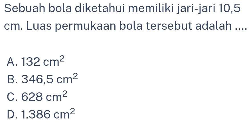 Sebuah bola diketahui memiliki jari-jari 10,5
cm. Luas permukaan bola tersebut adalah ....
A. 132cm^2
B. 346,5cm^2
C. 628cm^2
D. 1.386cm^2