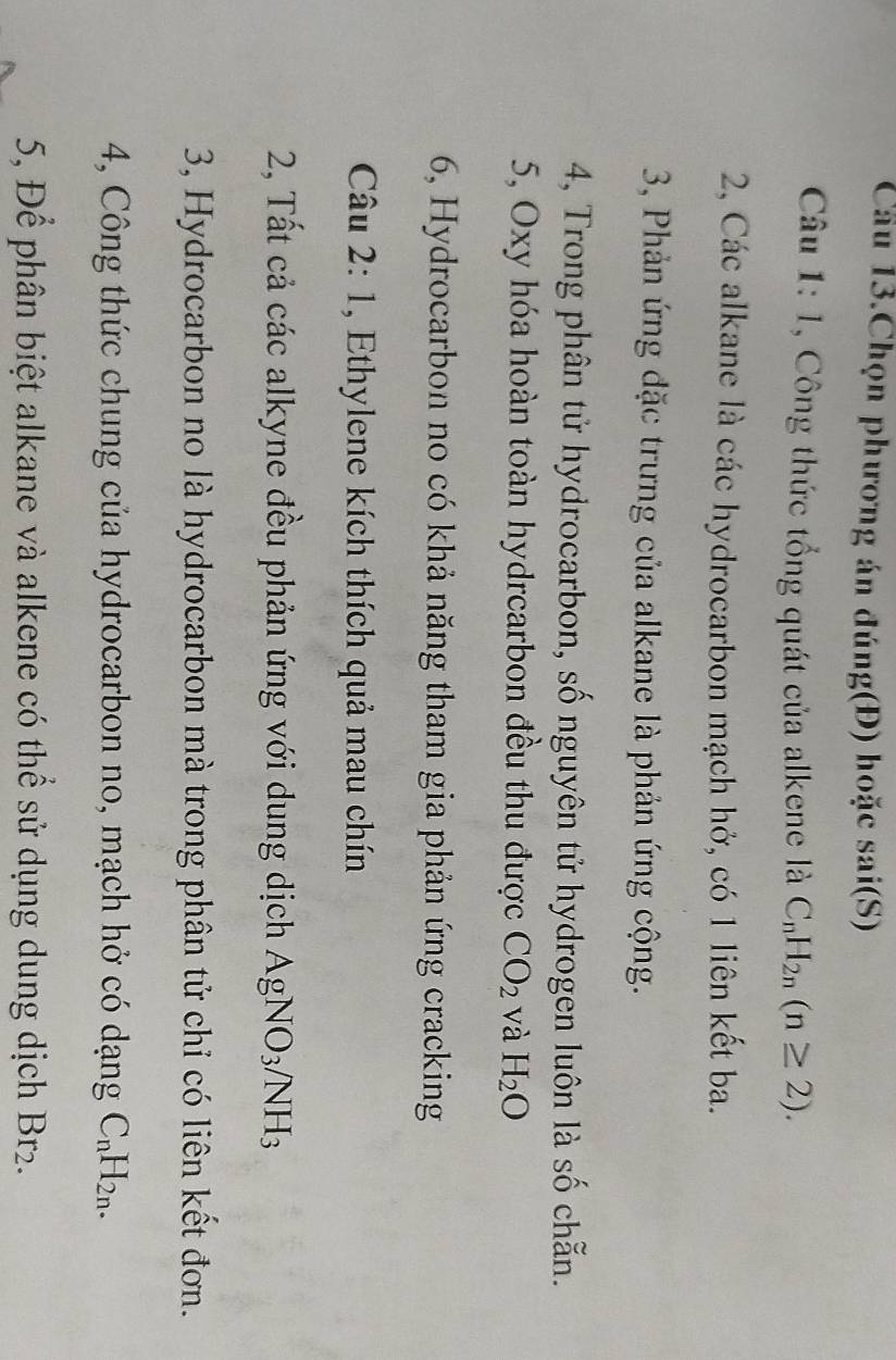 Cầu 13.Chọn phương án đúng(Đ) hoặc sai(S) 
Câu 1: 1, Công thức tổng quát của alkene là C_nH_2n(n≥ 2). 
2, Các alkane là các hydrocarbon mạch hở, có 1 liên kết ba. 
3, Phản ứng đặc trưng của alkane là phản ứng cộng. 
4, Trong phân tử hydrocarbon, số nguyên tử hydrogen luôn là số chẵn. 
5, Oxy hóa hoàn toàn hydrcarbon đều thu được CO_2 và H_2O
6, Hydrocarbon no có khả năng tham gia phản ứng cracking 
Câu 2:1 , Ethylene kích thích quả mau chín 
2, Tất cả các alkyne đều phản ứng với dung dịch AgNO_3 NH_3
3, Hydrocarbon no là hydrocarbon mà trong phân tử chỉ có liên kết đơn. 
4, Công thức chung của hydrocarbon no, mạch hở có dạng C_nH_2n. 
5, Để phân biệt alkane và alkene có thể sử dụng dung dịch Br2.