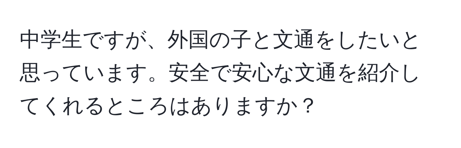 中学生ですが、外国の子と文通をしたいと思っています。安全で安心な文通を紹介してくれるところはありますか？