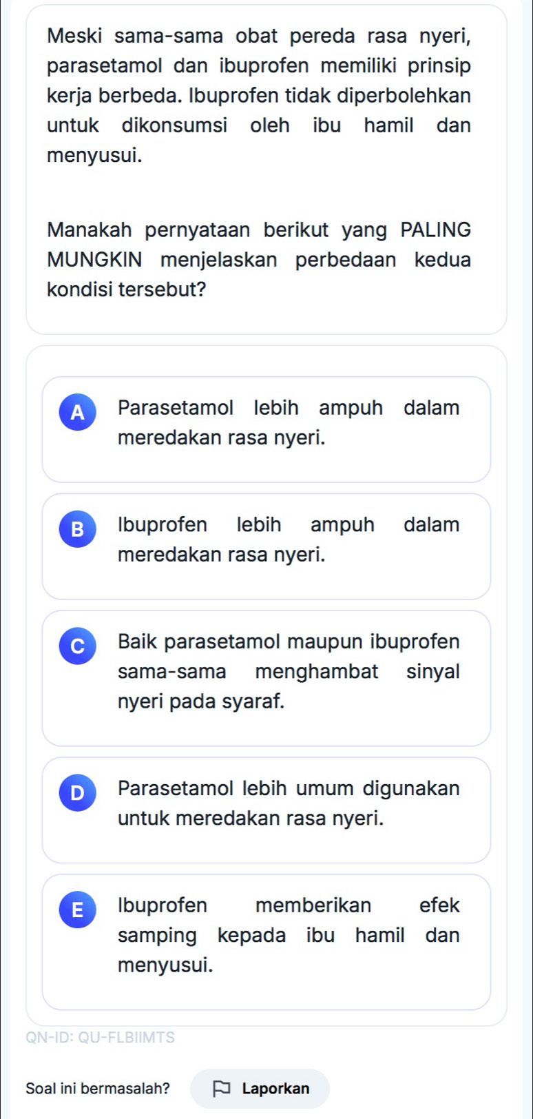 Meski sama-sama obat pereda rasa nyeri,
parasetamol dan ibuprofen memiliki prinsip
kerja berbeda. Ibuprofen tidak diperbolehkan
untuk dikonsumsi oleh ibu hamil dan
menyusui.
Manakah pernyataan berikut yang PALING
MUNGKIN menjelaskan perbedaan kedua
kondisi tersebut?
A Parasetamol lebih ampuh dalam
meredakan rasa nyeri.
B Ibuprofen lebih ampuh dalam
meredakan rasa nyeri.
C Baik parasetamol maupun ibuprofen
sama-sama menghambat sinyal
nyeri pada syaraf.
D Parasetamol lebih umum digunakan
untuk meredakan rasa nyeri.
E Ibuprofen memberikan efek
samping kepada ibu hamil dan
menyusui.
QN-ID: QU-FLBIIMTS
Soal ini bermasalah? Laporkan