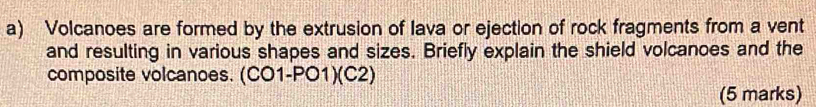 Volcanoes are formed by the extrusion of Iava or ejection of rock fragments from a vent 
and resulting in various shapes and sizes. Briefly explain the shield volcanoes and the 
composite volcanoes. (CO1-PO1)(C2) 
(5 marks)