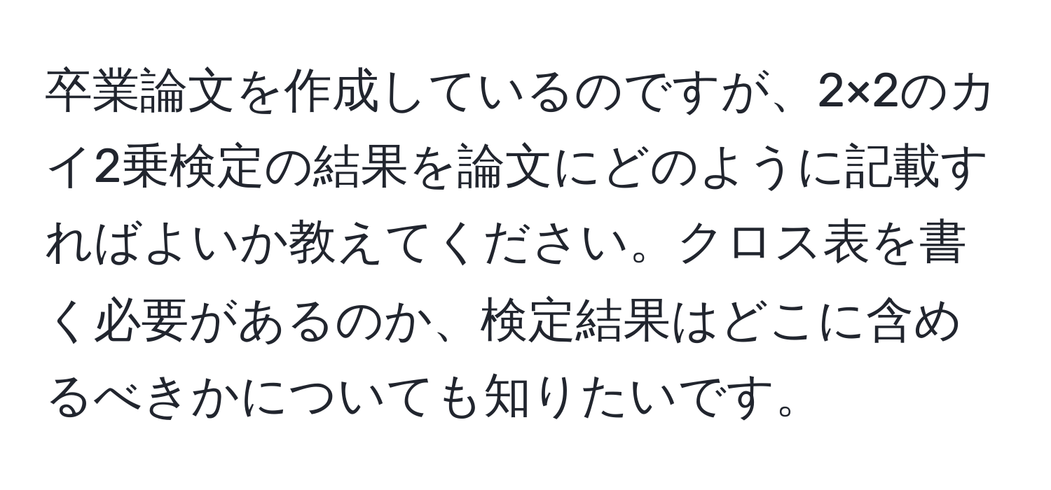 卒業論文を作成しているのですが、2×2のカイ2乗検定の結果を論文にどのように記載すればよいか教えてください。クロス表を書く必要があるのか、検定結果はどこに含めるべきかについても知りたいです。