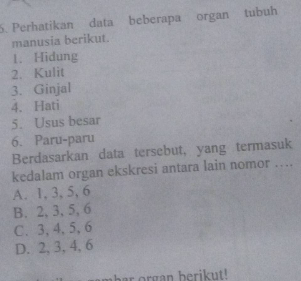 Perhatikan data beberapa organ tubuh
manusia berikut.
1. Hidung
2. Kulit
3. Ginjal
4. Hati
5. Usus besar
6. Paru-paru
Berdasarkan data tersebut, yang termasuk
kedalam organ ekskresi antara lain nomor ....
A. 1, 3, 5, 6
B. 2, 3, 5, 6
C. 3, 4, 5, 6
D. 2, 3, 4, 6
har organ berikut!