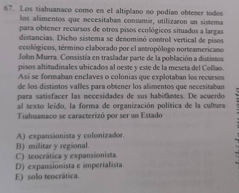 Los tiahuanaco como en el altiplano no podían obtener todos
los alimentos que necesitaban consumir, utilizaron un sistema
para obtener recursos de otros pisos ecológicos situados a largas
distancias. Dicho sistema se denominó control vertical de pisos
ecológicos, término elaborado por el antropólogo norteamericano
John Murra. Consistía en trasladar parte de la población a distintos
pisos altitudinales ubicados al oeste y este de la meseta del Collao.
Así se formaban enclaves o colonias que explotaban los recursos
de los distintos valles para obtener los alimentos que necesitaban
para satísfacer las necesidades de sus habitantes. De acuerdo
al texto leído, la forma de organización política de la cultura
Tiahuanaco se caracterizó por ser un Estado
A) expansionista y colonizador.
B) militar y regional.
C) teocrática y expansionista.
D) expansionista e imperialista.
E) solo teocrática.