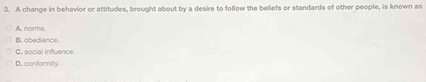 A change in behavior or attitudes, brought about by a desire to follow the beliefs or standards of other people, is known as
A. norms.
B. obedience.
C. social influence.
D. conformity.