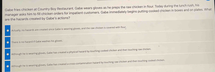 Gabe fries chicken at Country Boy Restaurant. Gabe wears gloves as he preps the raw chicken in flour. Today during the lunch rush, his
manager asks him to fill chicken orders for impatient customers. Gabe immediately begins putting cooked chicken in boxes and on plates. What
are the hazards created by Gabe's actions?
Actually, no hazards are created since Gabe is wearing gloves, and the raw chicken is covered with flour.
There is no hazard if Gabe washes his gloves
Although he is wearing gloves, Gabe has created a physical hazard by touching cooked chicken and then touching raw chicken.
Although he is wearing gloves, Gabe has created a cross-contamination hazard by touching raw chicken and then touching cooked chicken.