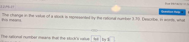 Due 09/14/22 11-4 
2.2.PS-27 
Question Help 
The change in the value of a stock is represented by the rational number 3.70. Describe, in words, what 
this means. 
The rational number means that the stock's value fell by $□.