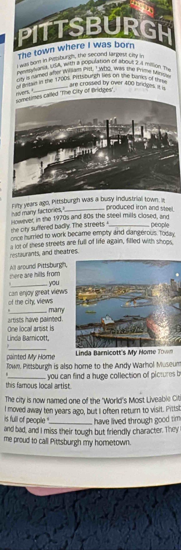 was born in Pittsburg 
Pennsylvania, USA, with a population of about 2.4 million The 
city is named after William Pitt, 1 who was the Prime Ministe 
of Britain in the 1700s. Pittsburgh lies on the banks of three 
_ are crossed by over 400 bridges. It is 
rivers, 
'The City of Bridges’. 
Fifty years ago, Pittsburgh was a busy industrial town. It 
had many factories,_ 
produced iron and steel. 
However, in the 1970s and 80s the steel mills closed, and 
the city suffered badly. The streets _ 
people 
once hurried to work became empty and dangerous. Today, 
a lot of these streets are full of life again, filled with shops, 
restaurants, and theatres. 
All around Pittsburgh, 
there are hills from 
_you 
can enjoy great views 
of the city, views 
_many 
artists have painted. 
One local artist is 
Linda Barnicott, 
_ 
painted My Home Linda Barnicott's My Home Town 
Town. Pittsburgh is also home to the Andy Warhol Museum 
_you can find a huge collection of pictures b 
this famous local artist. 
The city is now named one of the ‘World’s Most Liveable Cit 
I moved away ten years ago, but I often return to visit. Pittsh 
is full of people ?_ have lived through good tim 
and bad, and I miss their tough but friendly character. They 
me proud to call Pittsburgh my hometown.