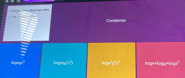 Condense into a single logarithm.
2) log x+log y+3log z
Condense
logxyz3 log (xy/z^3) log x^3y^3z^3 log x+log y+log z^3