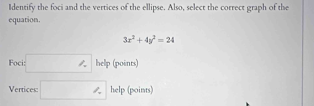 Identify the foci and the vertices of the ellipse. Also, select the correct graph of the 
equation.
3x^2+4y^2=24
Foci: □ hel p (points) 
Vertices: □ help (points)