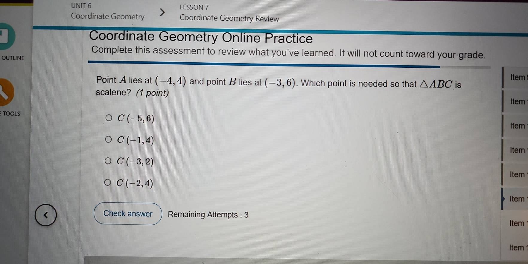 LESSON 7 
Coordinate Geometry Coordinate Geometry Review 
Coordinate Geometry Online Practice 
Complete this assessment to review what you've learned. It will not count toward your grade. 
OUTLINE 
Item 
Point A lies at (-4,4) and point B lies at (-3,6). Which point is needed so that △ ABC is 
scalene? (1 point) Item 
TOOLS
C(-5,6)
Item
C(-1,4)
Item
C(-3,2)
Item
C(-2,4)
Item 
< Check answer Remaining Attempts : 3 
Item 
Item