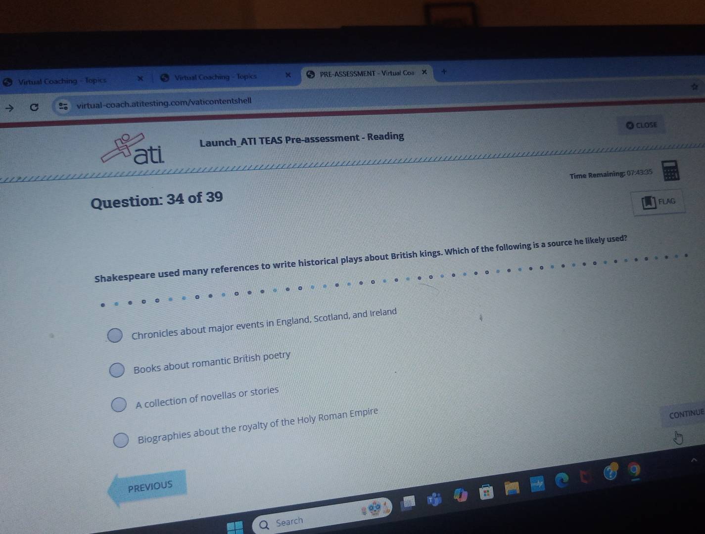 Virtual Coaching - Topics Virtual Coaching - Topics PRE-ASSESSMENT - Virtual Coa ×
C virtual-coach.atitesting.com/vaticontentshell
CLOSE
ati Launch_ATI TEAS Pre-assessment - Reading
Question: 34 of 39 Time Remaining: 07:43:35
FLAG
Shakespeare used many references to write historical plays about British kings. Which of the following is a source he likely used?
Chronicles about major events in England, Scotland, and Ireland
Books about romantic British poetry
A collection of novellas or stories
Biographies about the royalty of the Holy Roman Empire
CONTINUE
PREVIOUS
Search